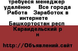 требуеся менеджер (удалённо) - Все города Работа » Заработок в интернете   . Башкортостан респ.,Караидельский р-н